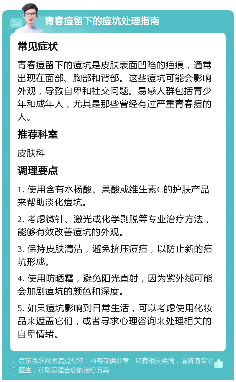 青春痘留下的痘坑处理指南 常见症状 青春痘留下的痘坑是皮肤表面凹陷的疤痕，通常出现在面部、胸部和背部。这些痘坑可能会影响外观，导致自卑和社交问题。易感人群包括青少年和成年人，尤其是那些曾经有过严重青春痘的人。 推荐科室 皮肤科 调理要点 1. 使用含有水杨酸、果酸或维生素C的护肤产品来帮助淡化痘坑。 2. 考虑微针、激光或化学剥脱等专业治疗方法，能够有效改善痘坑的外观。 3. 保持皮肤清洁，避免挤压痘痘，以防止新的痘坑形成。 4. 使用防晒霜，避免阳光直射，因为紫外线可能会加剧痘坑的颜色和深度。 5. 如果痘坑影响到日常生活，可以考虑使用化妆品来遮盖它们，或者寻求心理咨询来处理相关的自卑情绪。