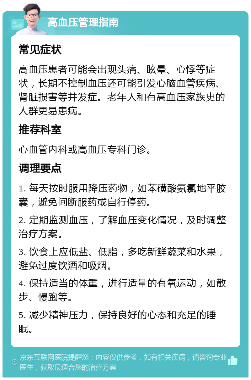 高血压管理指南 常见症状 高血压患者可能会出现头痛、眩晕、心悸等症状，长期不控制血压还可能引发心脑血管疾病、肾脏损害等并发症。老年人和有高血压家族史的人群更易患病。 推荐科室 心血管内科或高血压专科门诊。 调理要点 1. 每天按时服用降压药物，如苯磺酸氨氯地平胶囊，避免间断服药或自行停药。 2. 定期监测血压，了解血压变化情况，及时调整治疗方案。 3. 饮食上应低盐、低脂，多吃新鲜蔬菜和水果，避免过度饮酒和吸烟。 4. 保持适当的体重，进行适量的有氧运动，如散步、慢跑等。 5. 减少精神压力，保持良好的心态和充足的睡眠。