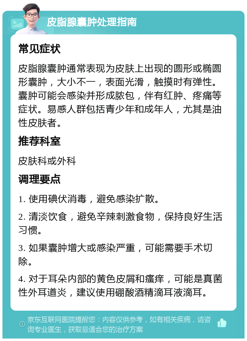 皮脂腺囊肿处理指南 常见症状 皮脂腺囊肿通常表现为皮肤上出现的圆形或椭圆形囊肿，大小不一，表面光滑，触摸时有弹性。囊肿可能会感染并形成脓包，伴有红肿、疼痛等症状。易感人群包括青少年和成年人，尤其是油性皮肤者。 推荐科室 皮肤科或外科 调理要点 1. 使用碘伏消毒，避免感染扩散。 2. 清淡饮食，避免辛辣刺激食物，保持良好生活习惯。 3. 如果囊肿增大或感染严重，可能需要手术切除。 4. 对于耳朵内部的黄色皮屑和瘙痒，可能是真菌性外耳道炎，建议使用硼酸酒精滴耳液滴耳。