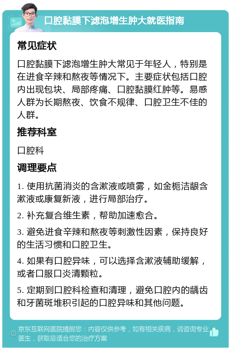 口腔黏膜下滤泡增生肿大就医指南 常见症状 口腔黏膜下滤泡增生肿大常见于年轻人，特别是在进食辛辣和熬夜等情况下。主要症状包括口腔内出现包块、局部疼痛、口腔黏膜红肿等。易感人群为长期熬夜、饮食不规律、口腔卫生不佳的人群。 推荐科室 口腔科 调理要点 1. 使用抗菌消炎的含漱液或喷雾，如金栀洁龈含漱液或康复新液，进行局部治疗。 2. 补充复合维生素，帮助加速愈合。 3. 避免进食辛辣和熬夜等刺激性因素，保持良好的生活习惯和口腔卫生。 4. 如果有口腔异味，可以选择含漱液辅助缓解，或者口服口炎清颗粒。 5. 定期到口腔科检查和清理，避免口腔内的龋齿和牙菌斑堆积引起的口腔异味和其他问题。