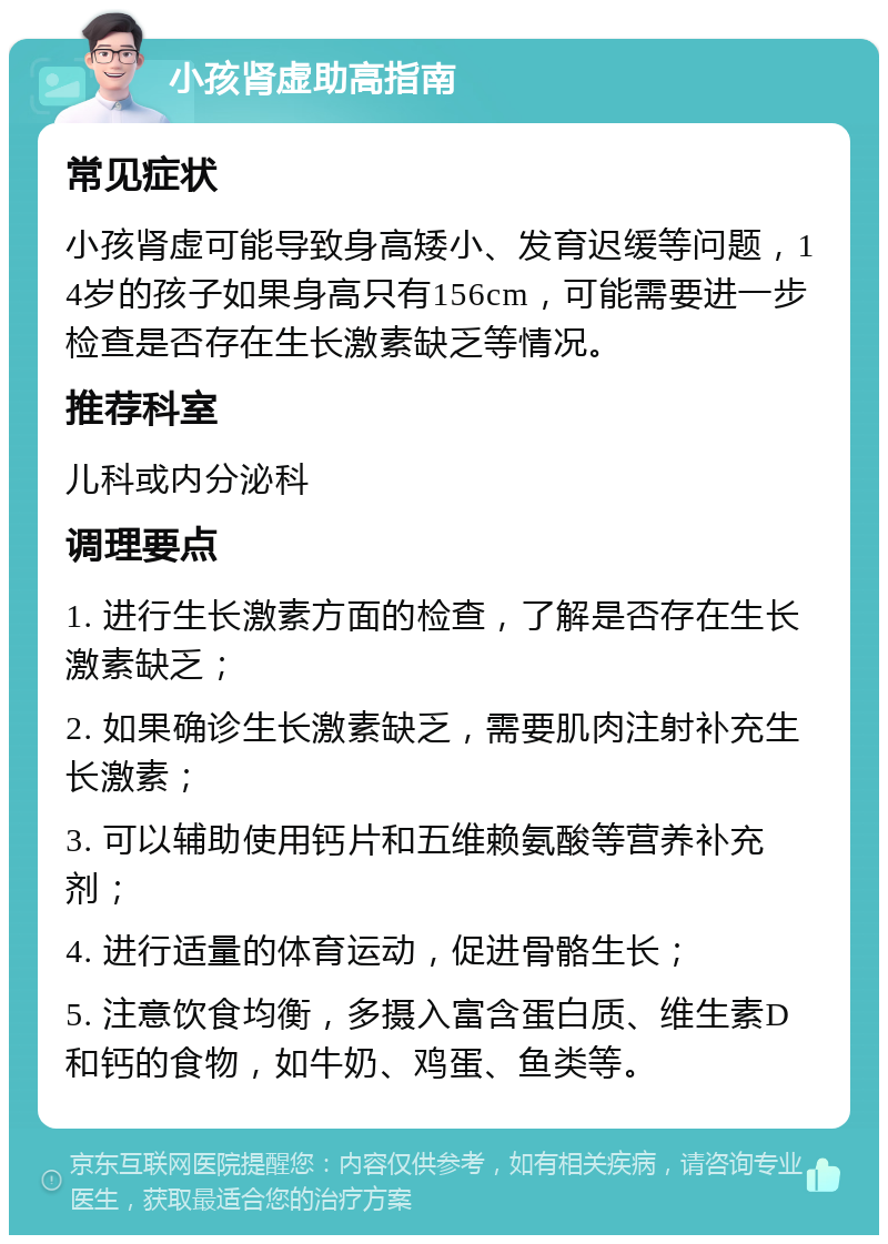 小孩肾虚助高指南 常见症状 小孩肾虚可能导致身高矮小、发育迟缓等问题，14岁的孩子如果身高只有156cm，可能需要进一步检查是否存在生长激素缺乏等情况。 推荐科室 儿科或内分泌科 调理要点 1. 进行生长激素方面的检查，了解是否存在生长激素缺乏； 2. 如果确诊生长激素缺乏，需要肌肉注射补充生长激素； 3. 可以辅助使用钙片和五维赖氨酸等营养补充剂； 4. 进行适量的体育运动，促进骨骼生长； 5. 注意饮食均衡，多摄入富含蛋白质、维生素D和钙的食物，如牛奶、鸡蛋、鱼类等。