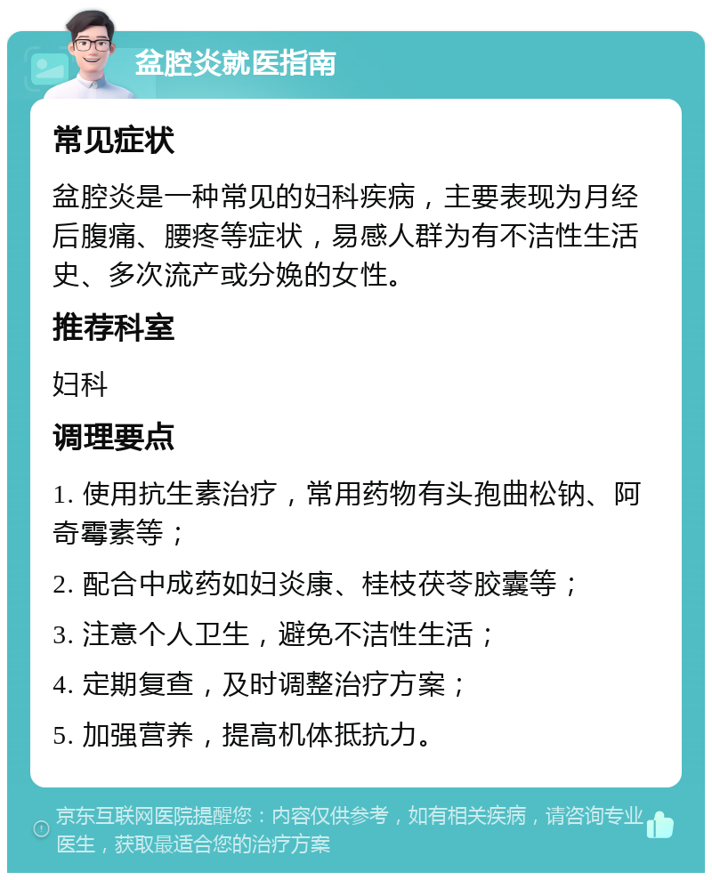 盆腔炎就医指南 常见症状 盆腔炎是一种常见的妇科疾病，主要表现为月经后腹痛、腰疼等症状，易感人群为有不洁性生活史、多次流产或分娩的女性。 推荐科室 妇科 调理要点 1. 使用抗生素治疗，常用药物有头孢曲松钠、阿奇霉素等； 2. 配合中成药如妇炎康、桂枝茯苓胶囊等； 3. 注意个人卫生，避免不洁性生活； 4. 定期复查，及时调整治疗方案； 5. 加强营养，提高机体抵抗力。