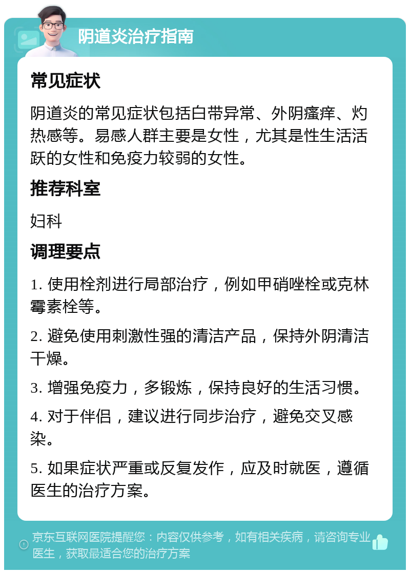 阴道炎治疗指南 常见症状 阴道炎的常见症状包括白带异常、外阴瘙痒、灼热感等。易感人群主要是女性，尤其是性生活活跃的女性和免疫力较弱的女性。 推荐科室 妇科 调理要点 1. 使用栓剂进行局部治疗，例如甲硝唑栓或克林霉素栓等。 2. 避免使用刺激性强的清洁产品，保持外阴清洁干燥。 3. 增强免疫力，多锻炼，保持良好的生活习惯。 4. 对于伴侣，建议进行同步治疗，避免交叉感染。 5. 如果症状严重或反复发作，应及时就医，遵循医生的治疗方案。