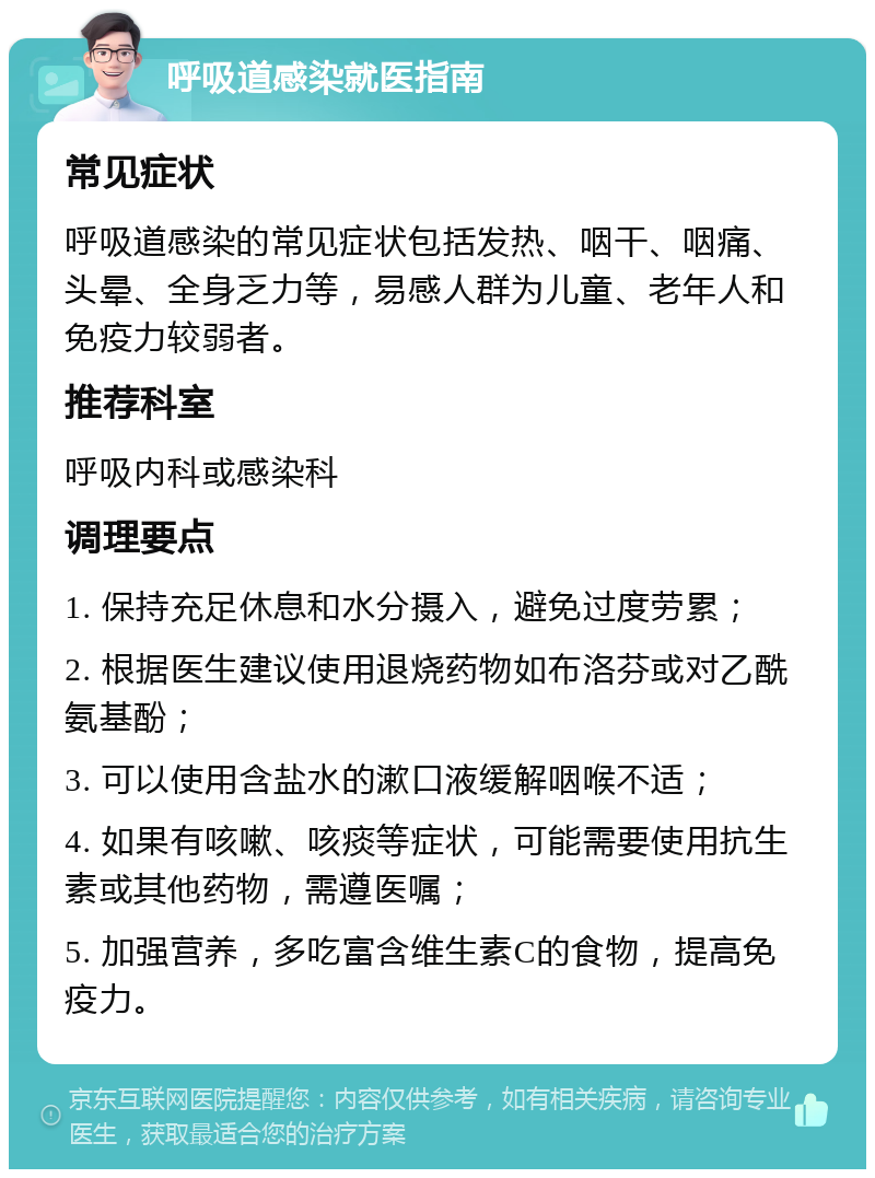 呼吸道感染就医指南 常见症状 呼吸道感染的常见症状包括发热、咽干、咽痛、头晕、全身乏力等，易感人群为儿童、老年人和免疫力较弱者。 推荐科室 呼吸内科或感染科 调理要点 1. 保持充足休息和水分摄入，避免过度劳累； 2. 根据医生建议使用退烧药物如布洛芬或对乙酰氨基酚； 3. 可以使用含盐水的漱口液缓解咽喉不适； 4. 如果有咳嗽、咳痰等症状，可能需要使用抗生素或其他药物，需遵医嘱； 5. 加强营养，多吃富含维生素C的食物，提高免疫力。