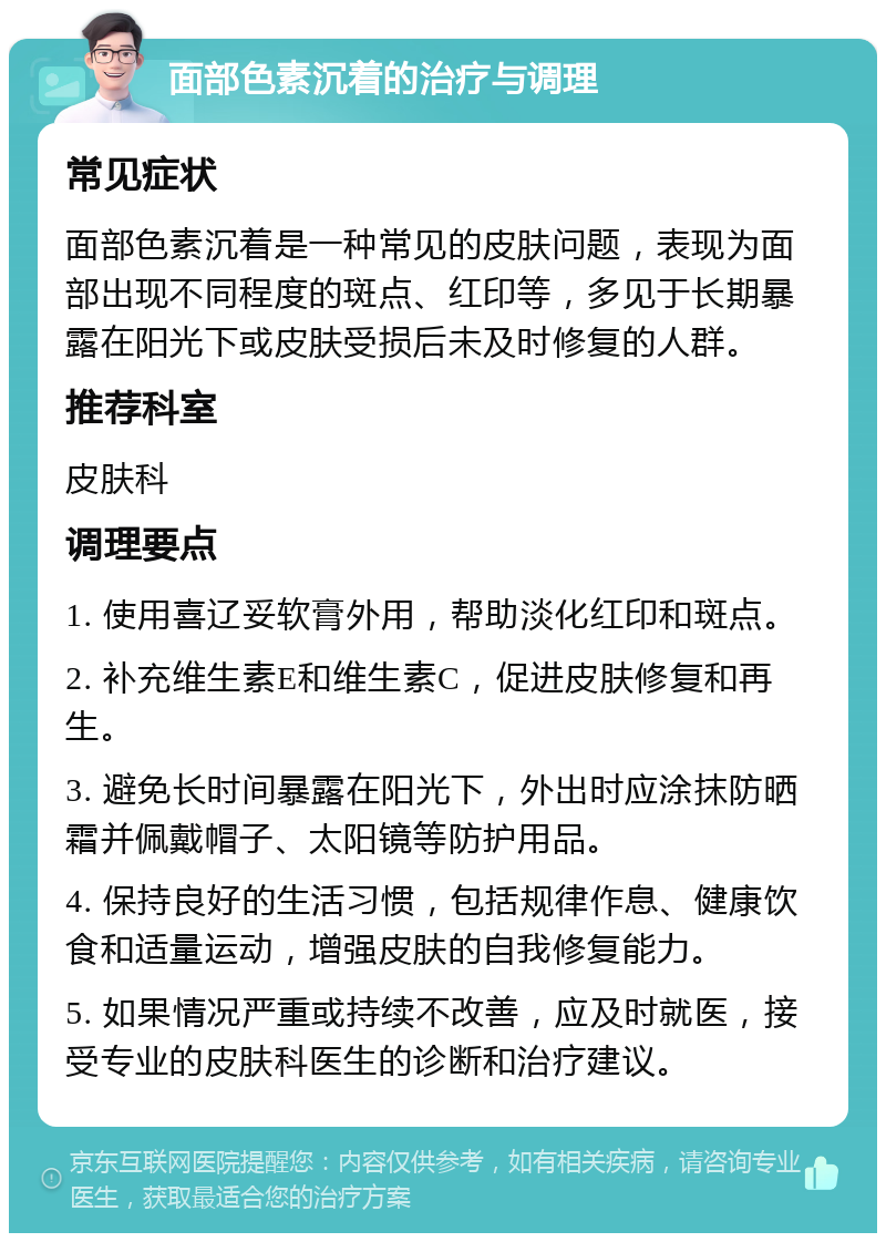 面部色素沉着的治疗与调理 常见症状 面部色素沉着是一种常见的皮肤问题，表现为面部出现不同程度的斑点、红印等，多见于长期暴露在阳光下或皮肤受损后未及时修复的人群。 推荐科室 皮肤科 调理要点 1. 使用喜辽妥软膏外用，帮助淡化红印和斑点。 2. 补充维生素E和维生素C，促进皮肤修复和再生。 3. 避免长时间暴露在阳光下，外出时应涂抹防晒霜并佩戴帽子、太阳镜等防护用品。 4. 保持良好的生活习惯，包括规律作息、健康饮食和适量运动，增强皮肤的自我修复能力。 5. 如果情况严重或持续不改善，应及时就医，接受专业的皮肤科医生的诊断和治疗建议。