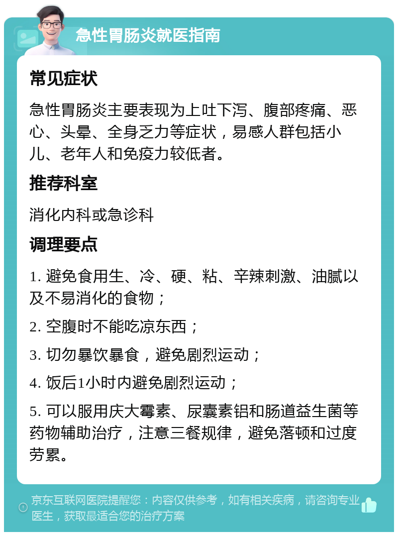 急性胃肠炎就医指南 常见症状 急性胃肠炎主要表现为上吐下泻、腹部疼痛、恶心、头晕、全身乏力等症状，易感人群包括小儿、老年人和免疫力较低者。 推荐科室 消化内科或急诊科 调理要点 1. 避免食用生、冷、硬、粘、辛辣刺激、油腻以及不易消化的食物； 2. 空腹时不能吃凉东西； 3. 切勿暴饮暴食，避免剧烈运动； 4. 饭后1小时内避免剧烈运动； 5. 可以服用庆大霉素、尿囊素铝和肠道益生菌等药物辅助治疗，注意三餐规律，避免落顿和过度劳累。