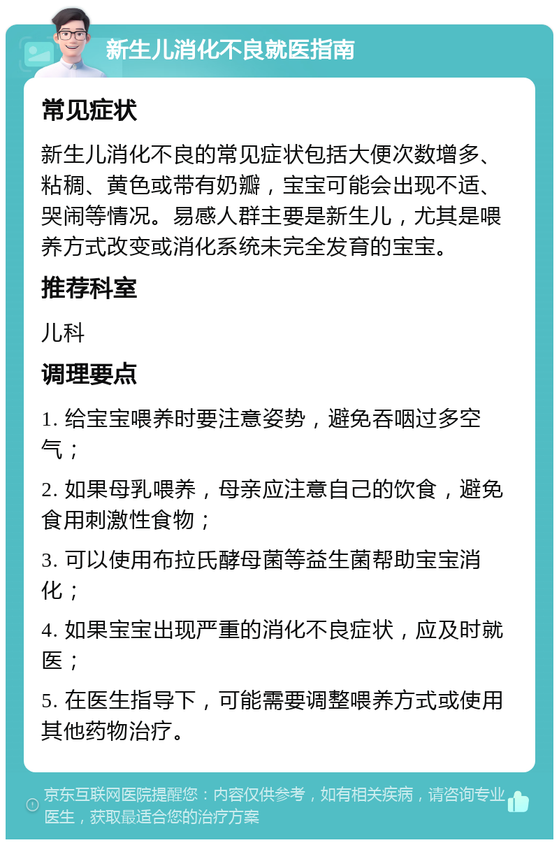 新生儿消化不良就医指南 常见症状 新生儿消化不良的常见症状包括大便次数增多、粘稠、黄色或带有奶瓣，宝宝可能会出现不适、哭闹等情况。易感人群主要是新生儿，尤其是喂养方式改变或消化系统未完全发育的宝宝。 推荐科室 儿科 调理要点 1. 给宝宝喂养时要注意姿势，避免吞咽过多空气； 2. 如果母乳喂养，母亲应注意自己的饮食，避免食用刺激性食物； 3. 可以使用布拉氏酵母菌等益生菌帮助宝宝消化； 4. 如果宝宝出现严重的消化不良症状，应及时就医； 5. 在医生指导下，可能需要调整喂养方式或使用其他药物治疗。