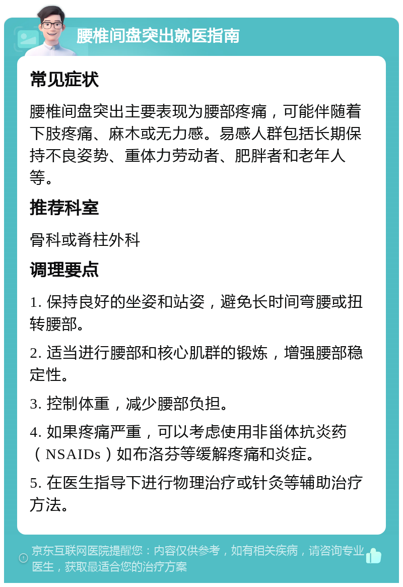 腰椎间盘突出就医指南 常见症状 腰椎间盘突出主要表现为腰部疼痛，可能伴随着下肢疼痛、麻木或无力感。易感人群包括长期保持不良姿势、重体力劳动者、肥胖者和老年人等。 推荐科室 骨科或脊柱外科 调理要点 1. 保持良好的坐姿和站姿，避免长时间弯腰或扭转腰部。 2. 适当进行腰部和核心肌群的锻炼，增强腰部稳定性。 3. 控制体重，减少腰部负担。 4. 如果疼痛严重，可以考虑使用非甾体抗炎药（NSAIDs）如布洛芬等缓解疼痛和炎症。 5. 在医生指导下进行物理治疗或针灸等辅助治疗方法。