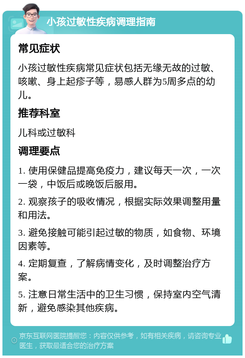 小孩过敏性疾病调理指南 常见症状 小孩过敏性疾病常见症状包括无缘无故的过敏、咳嗽、身上起疹子等，易感人群为5周多点的幼儿。 推荐科室 儿科或过敏科 调理要点 1. 使用保健品提高免疫力，建议每天一次，一次一袋，中饭后或晚饭后服用。 2. 观察孩子的吸收情况，根据实际效果调整用量和用法。 3. 避免接触可能引起过敏的物质，如食物、环境因素等。 4. 定期复查，了解病情变化，及时调整治疗方案。 5. 注意日常生活中的卫生习惯，保持室内空气清新，避免感染其他疾病。