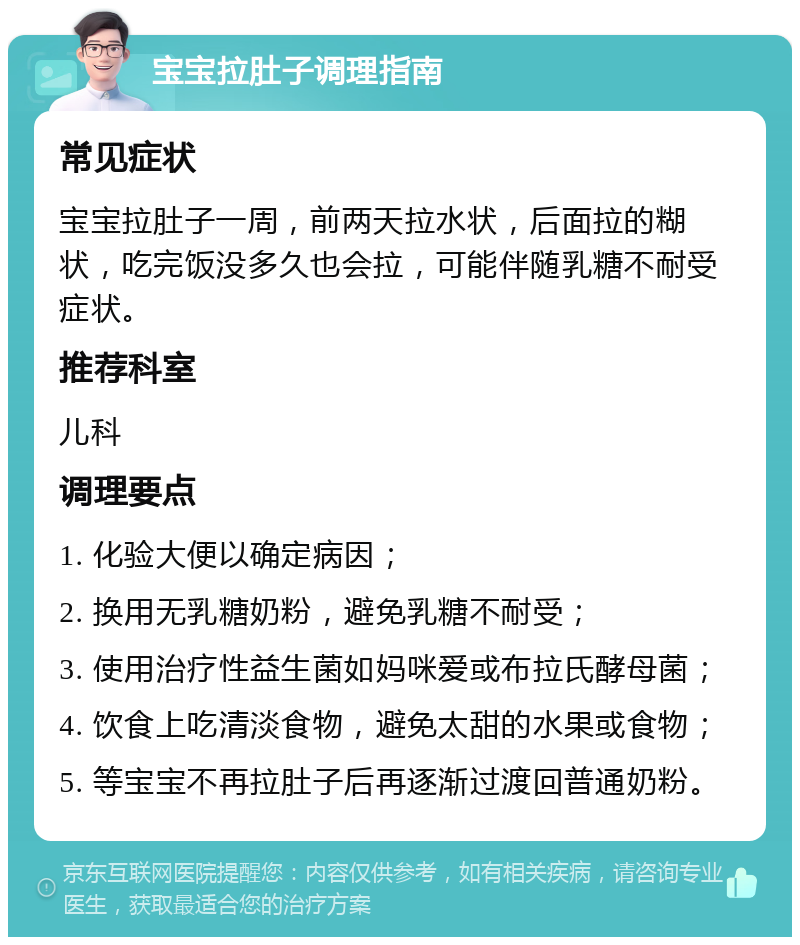 宝宝拉肚子调理指南 常见症状 宝宝拉肚子一周，前两天拉水状，后面拉的糊状，吃完饭没多久也会拉，可能伴随乳糖不耐受症状。 推荐科室 儿科 调理要点 1. 化验大便以确定病因； 2. 换用无乳糖奶粉，避免乳糖不耐受； 3. 使用治疗性益生菌如妈咪爱或布拉氏酵母菌； 4. 饮食上吃清淡食物，避免太甜的水果或食物； 5. 等宝宝不再拉肚子后再逐渐过渡回普通奶粉。