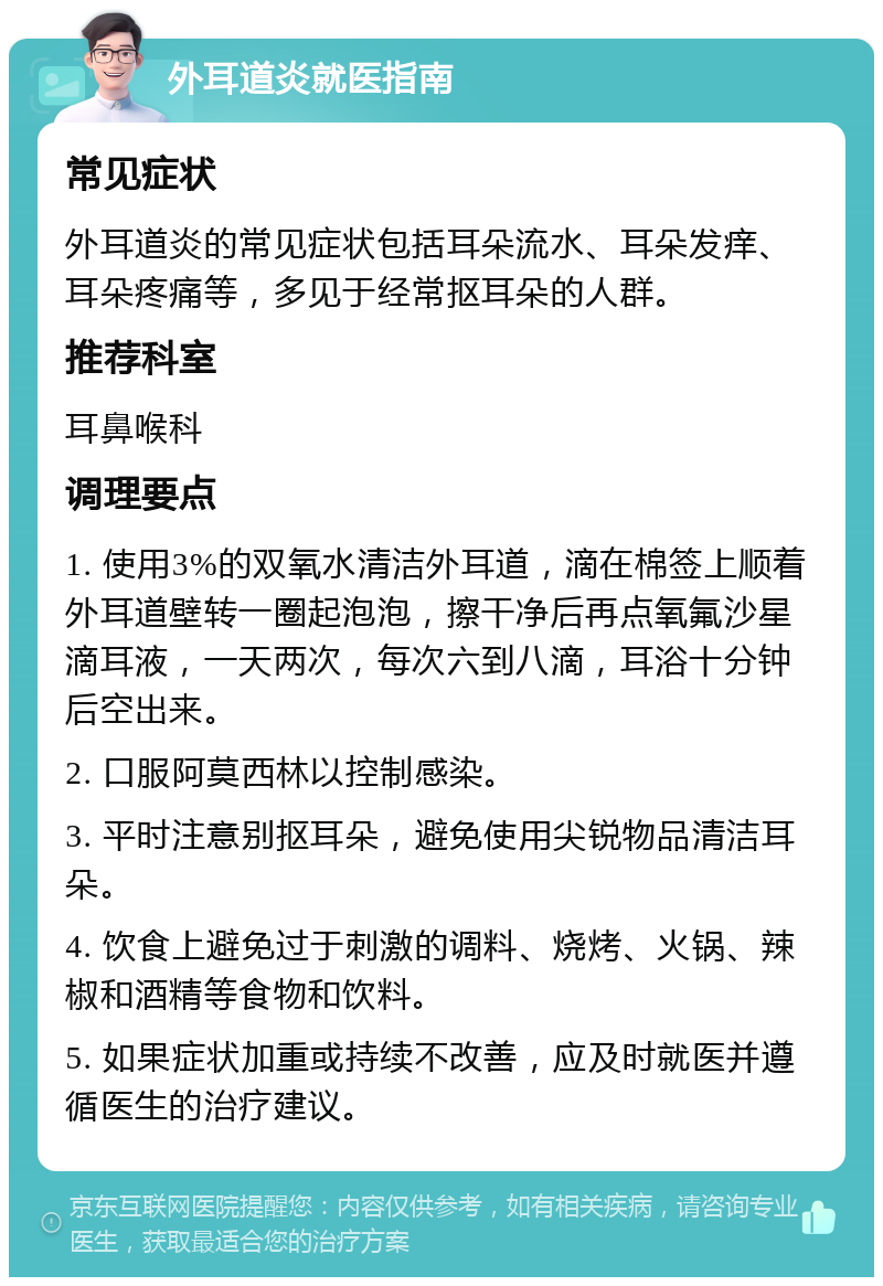 外耳道炎就医指南 常见症状 外耳道炎的常见症状包括耳朵流水、耳朵发痒、耳朵疼痛等，多见于经常抠耳朵的人群。 推荐科室 耳鼻喉科 调理要点 1. 使用3%的双氧水清洁外耳道，滴在棉签上顺着外耳道壁转一圈起泡泡，擦干净后再点氧氟沙星滴耳液，一天两次，每次六到八滴，耳浴十分钟后空出来。 2. 口服阿莫西林以控制感染。 3. 平时注意别抠耳朵，避免使用尖锐物品清洁耳朵。 4. 饮食上避免过于刺激的调料、烧烤、火锅、辣椒和酒精等食物和饮料。 5. 如果症状加重或持续不改善，应及时就医并遵循医生的治疗建议。