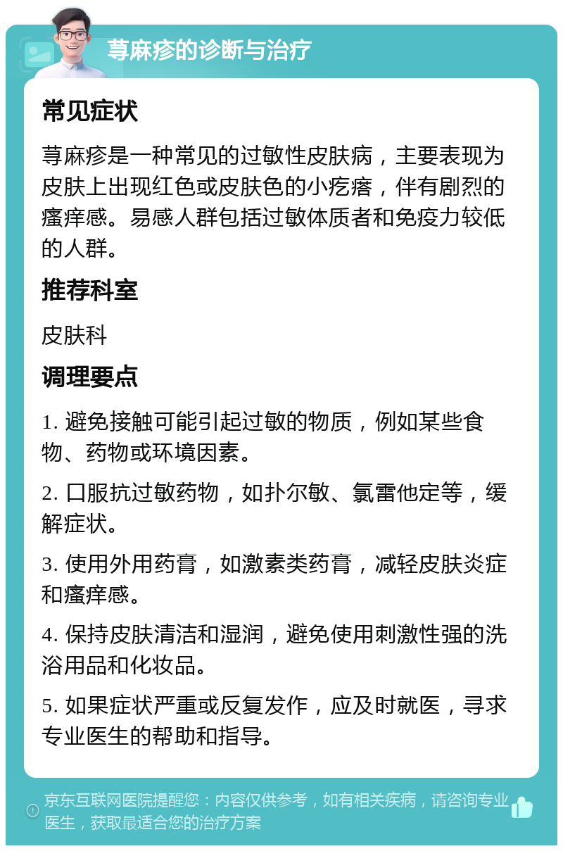 荨麻疹的诊断与治疗 常见症状 荨麻疹是一种常见的过敏性皮肤病，主要表现为皮肤上出现红色或皮肤色的小疙瘩，伴有剧烈的瘙痒感。易感人群包括过敏体质者和免疫力较低的人群。 推荐科室 皮肤科 调理要点 1. 避免接触可能引起过敏的物质，例如某些食物、药物或环境因素。 2. 口服抗过敏药物，如扑尔敏、氯雷他定等，缓解症状。 3. 使用外用药膏，如激素类药膏，减轻皮肤炎症和瘙痒感。 4. 保持皮肤清洁和湿润，避免使用刺激性强的洗浴用品和化妆品。 5. 如果症状严重或反复发作，应及时就医，寻求专业医生的帮助和指导。