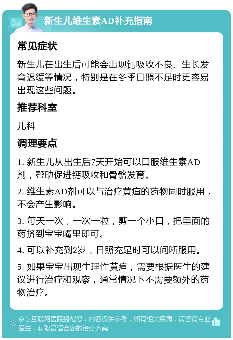 新生儿维生素AD补充指南 常见症状 新生儿在出生后可能会出现钙吸收不良、生长发育迟缓等情况，特别是在冬季日照不足时更容易出现这些问题。 推荐科室 儿科 调理要点 1. 新生儿从出生后7天开始可以口服维生素AD剂，帮助促进钙吸收和骨骼发育。 2. 维生素AD剂可以与治疗黄疸的药物同时服用，不会产生影响。 3. 每天一次，一次一粒，剪一个小口，把里面的药挤到宝宝嘴里即可。 4. 可以补充到2岁，日照充足时可以间断服用。 5. 如果宝宝出现生理性黄疸，需要根据医生的建议进行治疗和观察，通常情况下不需要额外的药物治疗。