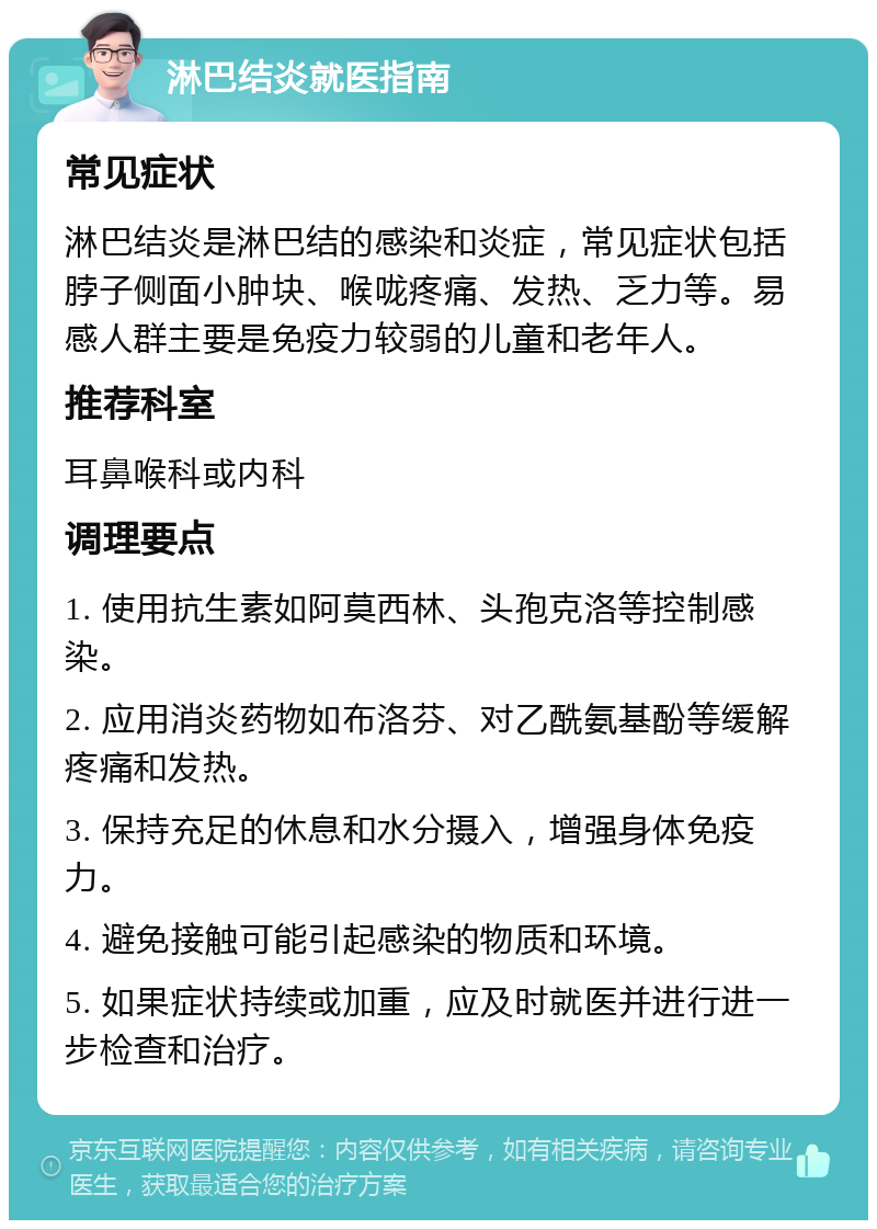 淋巴结炎就医指南 常见症状 淋巴结炎是淋巴结的感染和炎症，常见症状包括脖子侧面小肿块、喉咙疼痛、发热、乏力等。易感人群主要是免疫力较弱的儿童和老年人。 推荐科室 耳鼻喉科或内科 调理要点 1. 使用抗生素如阿莫西林、头孢克洛等控制感染。 2. 应用消炎药物如布洛芬、对乙酰氨基酚等缓解疼痛和发热。 3. 保持充足的休息和水分摄入，增强身体免疫力。 4. 避免接触可能引起感染的物质和环境。 5. 如果症状持续或加重，应及时就医并进行进一步检查和治疗。