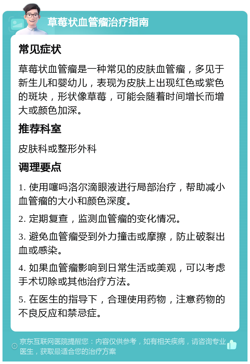 草莓状血管瘤治疗指南 常见症状 草莓状血管瘤是一种常见的皮肤血管瘤，多见于新生儿和婴幼儿，表现为皮肤上出现红色或紫色的斑块，形状像草莓，可能会随着时间增长而增大或颜色加深。 推荐科室 皮肤科或整形外科 调理要点 1. 使用噻吗洛尔滴眼液进行局部治疗，帮助减小血管瘤的大小和颜色深度。 2. 定期复查，监测血管瘤的变化情况。 3. 避免血管瘤受到外力撞击或摩擦，防止破裂出血或感染。 4. 如果血管瘤影响到日常生活或美观，可以考虑手术切除或其他治疗方法。 5. 在医生的指导下，合理使用药物，注意药物的不良反应和禁忌症。