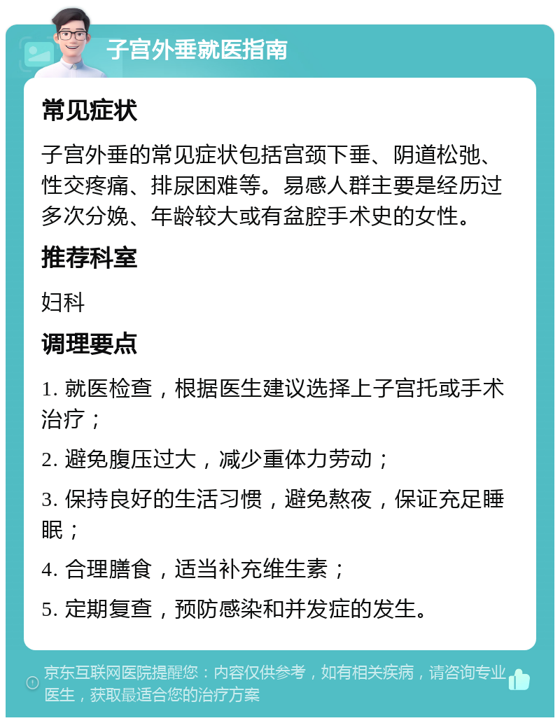 子宫外垂就医指南 常见症状 子宫外垂的常见症状包括宫颈下垂、阴道松弛、性交疼痛、排尿困难等。易感人群主要是经历过多次分娩、年龄较大或有盆腔手术史的女性。 推荐科室 妇科 调理要点 1. 就医检查，根据医生建议选择上子宫托或手术治疗； 2. 避免腹压过大，减少重体力劳动； 3. 保持良好的生活习惯，避免熬夜，保证充足睡眠； 4. 合理膳食，适当补充维生素； 5. 定期复查，预防感染和并发症的发生。