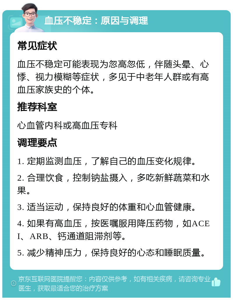 血压不稳定：原因与调理 常见症状 血压不稳定可能表现为忽高忽低，伴随头晕、心悸、视力模糊等症状，多见于中老年人群或有高血压家族史的个体。 推荐科室 心血管内科或高血压专科 调理要点 1. 定期监测血压，了解自己的血压变化规律。 2. 合理饮食，控制钠盐摄入，多吃新鲜蔬菜和水果。 3. 适当运动，保持良好的体重和心血管健康。 4. 如果有高血压，按医嘱服用降压药物，如ACEI、ARB、钙通道阻滞剂等。 5. 减少精神压力，保持良好的心态和睡眠质量。