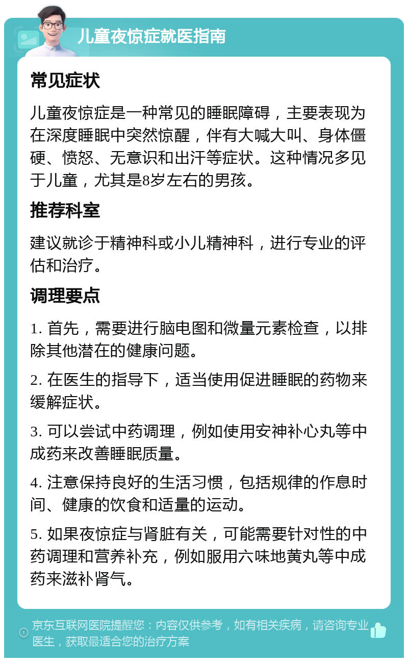 儿童夜惊症就医指南 常见症状 儿童夜惊症是一种常见的睡眠障碍，主要表现为在深度睡眠中突然惊醒，伴有大喊大叫、身体僵硬、愤怒、无意识和出汗等症状。这种情况多见于儿童，尤其是8岁左右的男孩。 推荐科室 建议就诊于精神科或小儿精神科，进行专业的评估和治疗。 调理要点 1. 首先，需要进行脑电图和微量元素检查，以排除其他潜在的健康问题。 2. 在医生的指导下，适当使用促进睡眠的药物来缓解症状。 3. 可以尝试中药调理，例如使用安神补心丸等中成药来改善睡眠质量。 4. 注意保持良好的生活习惯，包括规律的作息时间、健康的饮食和适量的运动。 5. 如果夜惊症与肾脏有关，可能需要针对性的中药调理和营养补充，例如服用六味地黄丸等中成药来滋补肾气。