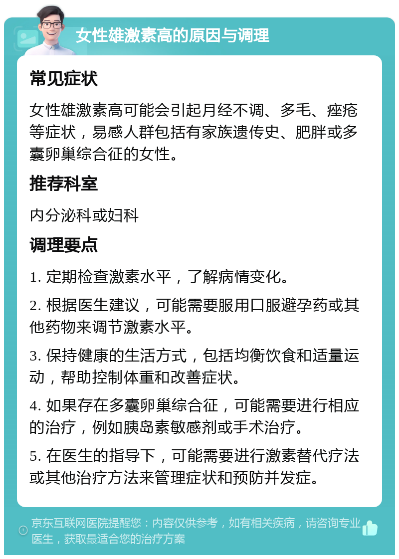 女性雄激素高的原因与调理 常见症状 女性雄激素高可能会引起月经不调、多毛、痤疮等症状，易感人群包括有家族遗传史、肥胖或多囊卵巢综合征的女性。 推荐科室 内分泌科或妇科 调理要点 1. 定期检查激素水平，了解病情变化。 2. 根据医生建议，可能需要服用口服避孕药或其他药物来调节激素水平。 3. 保持健康的生活方式，包括均衡饮食和适量运动，帮助控制体重和改善症状。 4. 如果存在多囊卵巢综合征，可能需要进行相应的治疗，例如胰岛素敏感剂或手术治疗。 5. 在医生的指导下，可能需要进行激素替代疗法或其他治疗方法来管理症状和预防并发症。