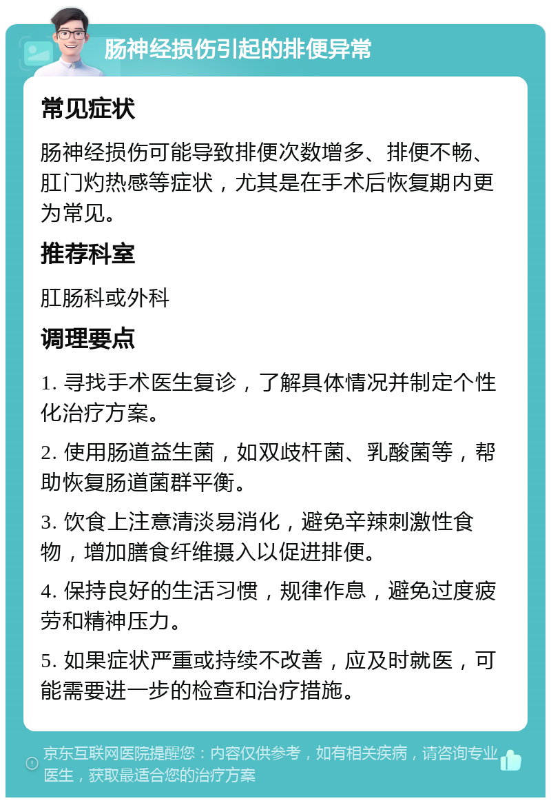 肠神经损伤引起的排便异常 常见症状 肠神经损伤可能导致排便次数增多、排便不畅、肛门灼热感等症状，尤其是在手术后恢复期内更为常见。 推荐科室 肛肠科或外科 调理要点 1. 寻找手术医生复诊，了解具体情况并制定个性化治疗方案。 2. 使用肠道益生菌，如双歧杆菌、乳酸菌等，帮助恢复肠道菌群平衡。 3. 饮食上注意清淡易消化，避免辛辣刺激性食物，增加膳食纤维摄入以促进排便。 4. 保持良好的生活习惯，规律作息，避免过度疲劳和精神压力。 5. 如果症状严重或持续不改善，应及时就医，可能需要进一步的检查和治疗措施。