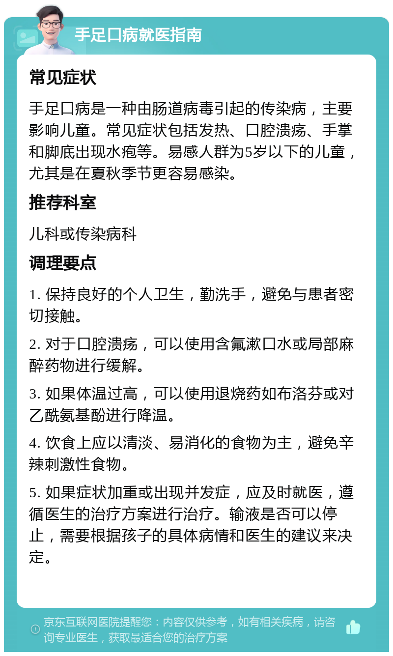 手足口病就医指南 常见症状 手足口病是一种由肠道病毒引起的传染病，主要影响儿童。常见症状包括发热、口腔溃疡、手掌和脚底出现水疱等。易感人群为5岁以下的儿童，尤其是在夏秋季节更容易感染。 推荐科室 儿科或传染病科 调理要点 1. 保持良好的个人卫生，勤洗手，避免与患者密切接触。 2. 对于口腔溃疡，可以使用含氟漱口水或局部麻醉药物进行缓解。 3. 如果体温过高，可以使用退烧药如布洛芬或对乙酰氨基酚进行降温。 4. 饮食上应以清淡、易消化的食物为主，避免辛辣刺激性食物。 5. 如果症状加重或出现并发症，应及时就医，遵循医生的治疗方案进行治疗。输液是否可以停止，需要根据孩子的具体病情和医生的建议来决定。