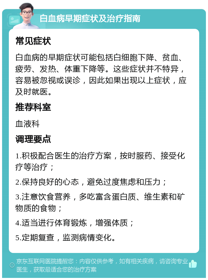 白血病早期症状及治疗指南 常见症状 白血病的早期症状可能包括白细胞下降、贫血、疲劳、发热、体重下降等。这些症状并不特异，容易被忽视或误诊，因此如果出现以上症状，应及时就医。 推荐科室 血液科 调理要点 1.积极配合医生的治疗方案，按时服药、接受化疗等治疗； 2.保持良好的心态，避免过度焦虑和压力； 3.注意饮食营养，多吃富含蛋白质、维生素和矿物质的食物； 4.适当进行体育锻炼，增强体质； 5.定期复查，监测病情变化。