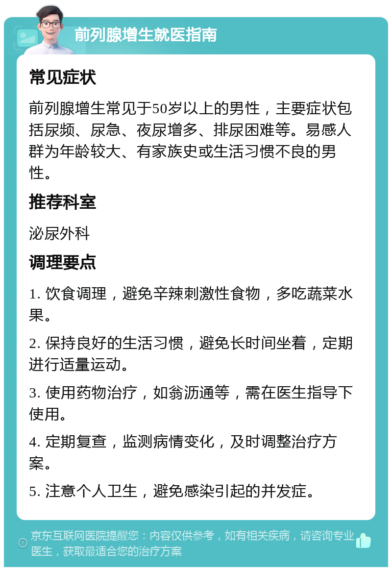 前列腺增生就医指南 常见症状 前列腺增生常见于50岁以上的男性，主要症状包括尿频、尿急、夜尿增多、排尿困难等。易感人群为年龄较大、有家族史或生活习惯不良的男性。 推荐科室 泌尿外科 调理要点 1. 饮食调理，避免辛辣刺激性食物，多吃蔬菜水果。 2. 保持良好的生活习惯，避免长时间坐着，定期进行适量运动。 3. 使用药物治疗，如翁沥通等，需在医生指导下使用。 4. 定期复查，监测病情变化，及时调整治疗方案。 5. 注意个人卫生，避免感染引起的并发症。