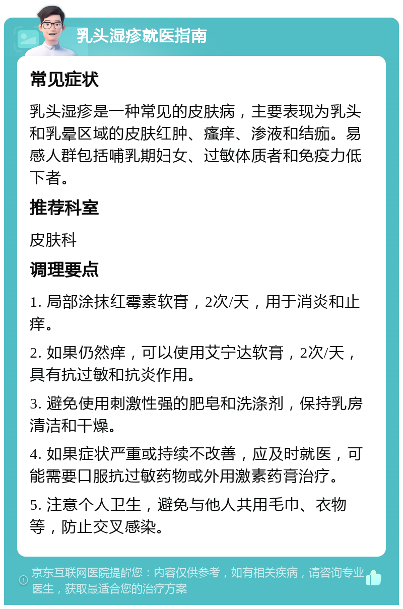 乳头湿疹就医指南 常见症状 乳头湿疹是一种常见的皮肤病，主要表现为乳头和乳晕区域的皮肤红肿、瘙痒、渗液和结痂。易感人群包括哺乳期妇女、过敏体质者和免疫力低下者。 推荐科室 皮肤科 调理要点 1. 局部涂抹红霉素软膏，2次/天，用于消炎和止痒。 2. 如果仍然痒，可以使用艾宁达软膏，2次/天，具有抗过敏和抗炎作用。 3. 避免使用刺激性强的肥皂和洗涤剂，保持乳房清洁和干燥。 4. 如果症状严重或持续不改善，应及时就医，可能需要口服抗过敏药物或外用激素药膏治疗。 5. 注意个人卫生，避免与他人共用毛巾、衣物等，防止交叉感染。