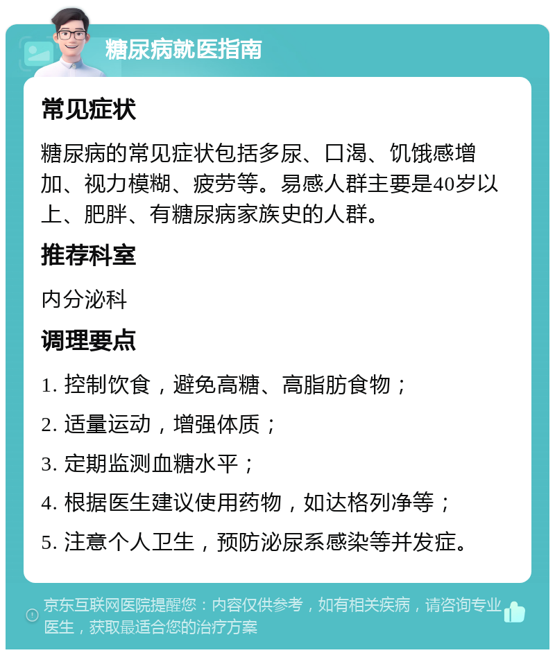 糖尿病就医指南 常见症状 糖尿病的常见症状包括多尿、口渴、饥饿感增加、视力模糊、疲劳等。易感人群主要是40岁以上、肥胖、有糖尿病家族史的人群。 推荐科室 内分泌科 调理要点 1. 控制饮食，避免高糖、高脂肪食物； 2. 适量运动，增强体质； 3. 定期监测血糖水平； 4. 根据医生建议使用药物，如达格列净等； 5. 注意个人卫生，预防泌尿系感染等并发症。