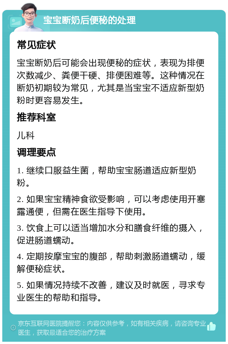 宝宝断奶后便秘的处理 常见症状 宝宝断奶后可能会出现便秘的症状，表现为排便次数减少、粪便干硬、排便困难等。这种情况在断奶初期较为常见，尤其是当宝宝不适应新型奶粉时更容易发生。 推荐科室 儿科 调理要点 1. 继续口服益生菌，帮助宝宝肠道适应新型奶粉。 2. 如果宝宝精神食欲受影响，可以考虑使用开塞露通便，但需在医生指导下使用。 3. 饮食上可以适当增加水分和膳食纤维的摄入，促进肠道蠕动。 4. 定期按摩宝宝的腹部，帮助刺激肠道蠕动，缓解便秘症状。 5. 如果情况持续不改善，建议及时就医，寻求专业医生的帮助和指导。