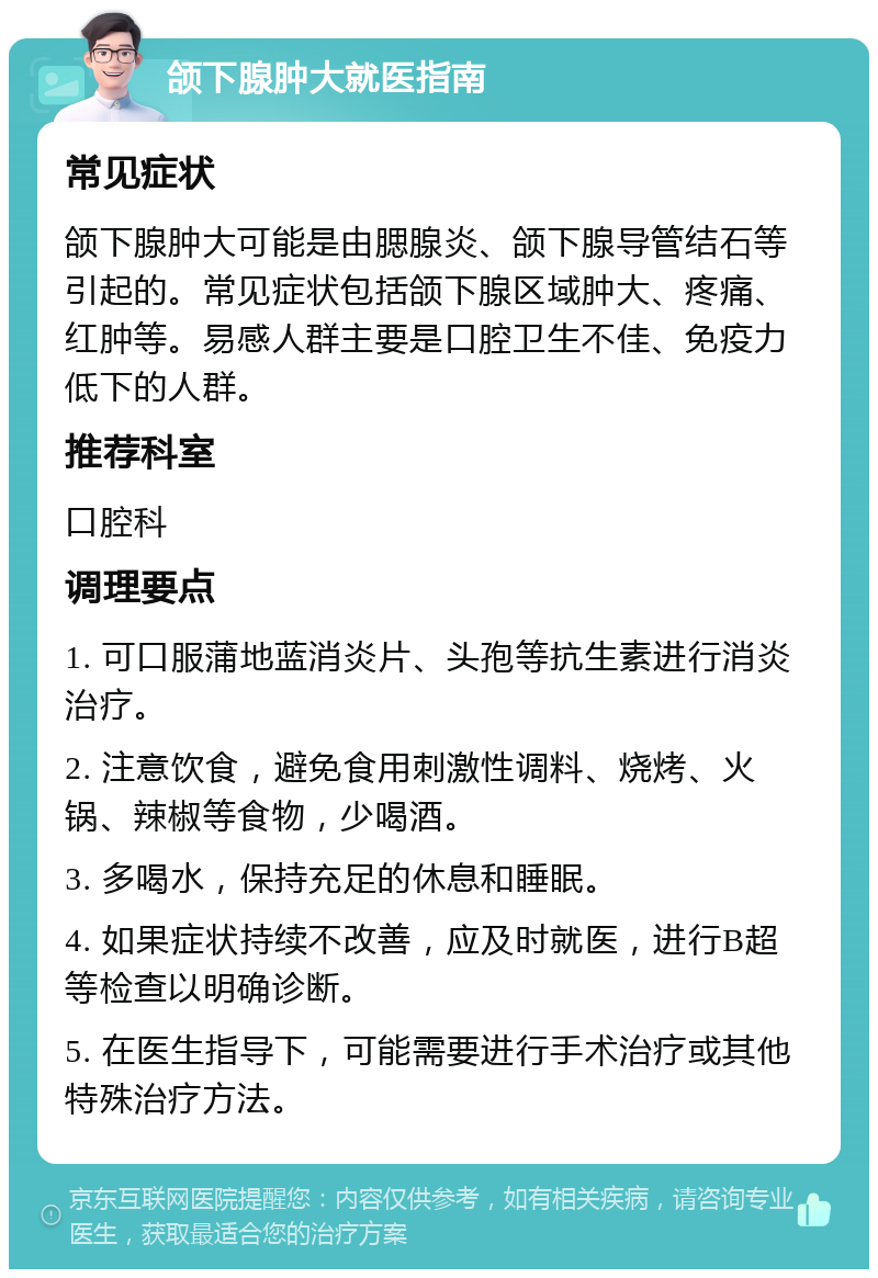 颌下腺肿大就医指南 常见症状 颌下腺肿大可能是由腮腺炎、颌下腺导管结石等引起的。常见症状包括颌下腺区域肿大、疼痛、红肿等。易感人群主要是口腔卫生不佳、免疫力低下的人群。 推荐科室 口腔科 调理要点 1. 可口服蒲地蓝消炎片、头孢等抗生素进行消炎治疗。 2. 注意饮食，避免食用刺激性调料、烧烤、火锅、辣椒等食物，少喝酒。 3. 多喝水，保持充足的休息和睡眠。 4. 如果症状持续不改善，应及时就医，进行B超等检查以明确诊断。 5. 在医生指导下，可能需要进行手术治疗或其他特殊治疗方法。