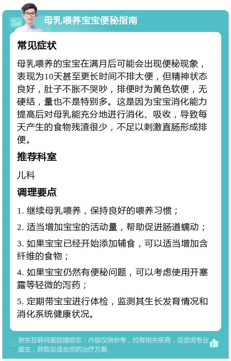 母乳喂养宝宝便秘指南 常见症状 母乳喂养的宝宝在满月后可能会出现便秘现象，表现为10天甚至更长时间不排大便，但精神状态良好，肚子不胀不哭吵，排便时为黄色软便，无硬结，量也不是特别多。这是因为宝宝消化能力提高后对母乳能充分地进行消化、吸收，导致每天产生的食物残渣很少，不足以刺激直肠形成排便。 推荐科室 儿科 调理要点 1. 继续母乳喂养，保持良好的喂养习惯； 2. 适当增加宝宝的活动量，帮助促进肠道蠕动； 3. 如果宝宝已经开始添加辅食，可以适当增加含纤维的食物； 4. 如果宝宝仍然有便秘问题，可以考虑使用开塞露等轻微的泻药； 5. 定期带宝宝进行体检，监测其生长发育情况和消化系统健康状况。