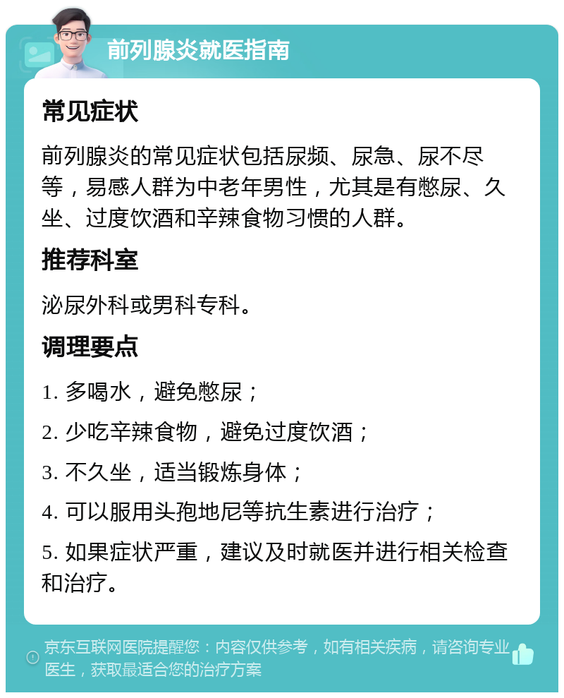 前列腺炎就医指南 常见症状 前列腺炎的常见症状包括尿频、尿急、尿不尽等，易感人群为中老年男性，尤其是有憋尿、久坐、过度饮酒和辛辣食物习惯的人群。 推荐科室 泌尿外科或男科专科。 调理要点 1. 多喝水，避免憋尿； 2. 少吃辛辣食物，避免过度饮酒； 3. 不久坐，适当锻炼身体； 4. 可以服用头孢地尼等抗生素进行治疗； 5. 如果症状严重，建议及时就医并进行相关检查和治疗。