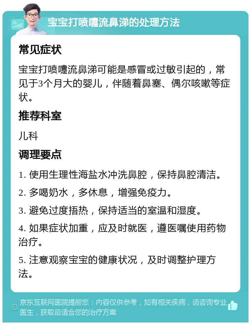 宝宝打喷嚏流鼻涕的处理方法 常见症状 宝宝打喷嚏流鼻涕可能是感冒或过敏引起的，常见于3个月大的婴儿，伴随着鼻塞、偶尔咳嗽等症状。 推荐科室 儿科 调理要点 1. 使用生理性海盐水冲洗鼻腔，保持鼻腔清洁。 2. 多喝奶水，多休息，增强免疫力。 3. 避免过度捂热，保持适当的室温和湿度。 4. 如果症状加重，应及时就医，遵医嘱使用药物治疗。 5. 注意观察宝宝的健康状况，及时调整护理方法。