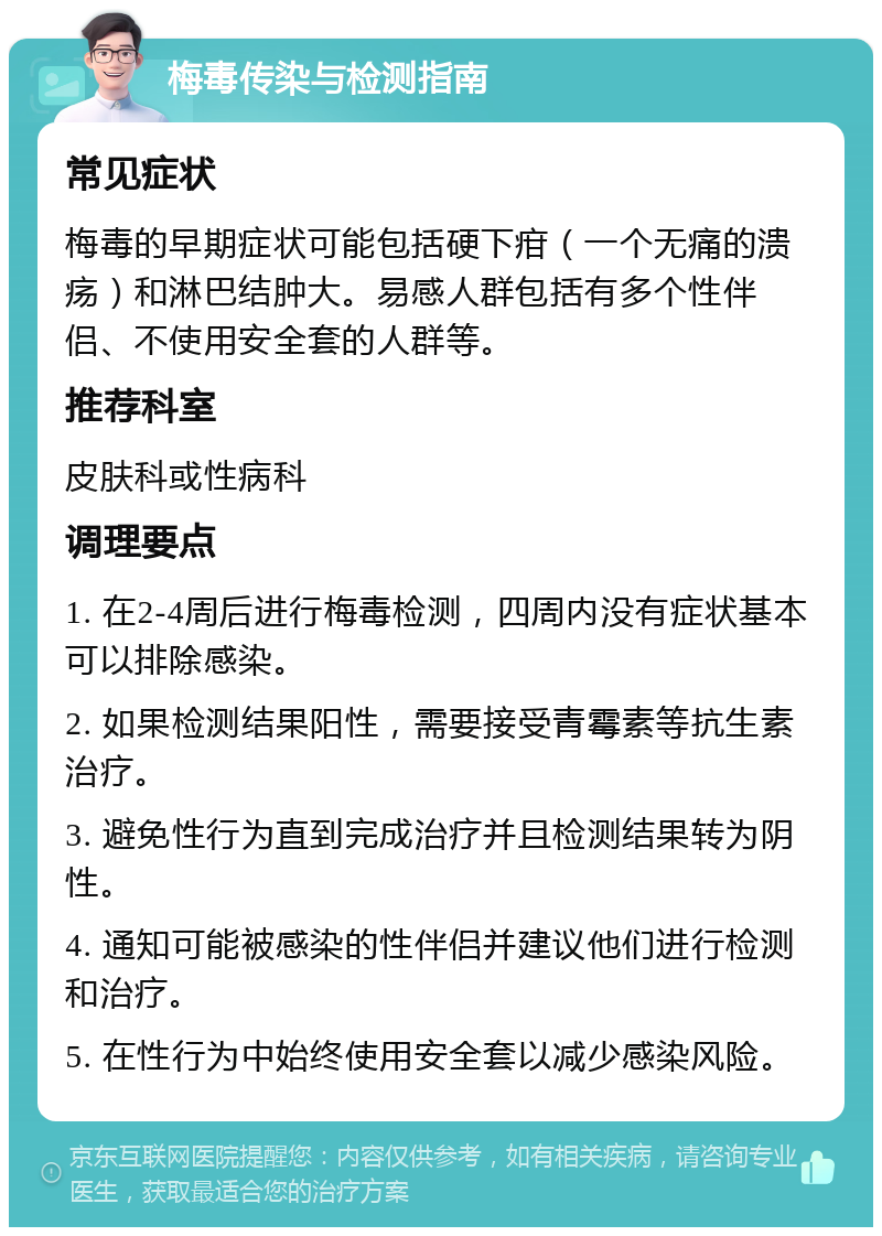 梅毒传染与检测指南 常见症状 梅毒的早期症状可能包括硬下疳（一个无痛的溃疡）和淋巴结肿大。易感人群包括有多个性伴侣、不使用安全套的人群等。 推荐科室 皮肤科或性病科 调理要点 1. 在2-4周后进行梅毒检测，四周内没有症状基本可以排除感染。 2. 如果检测结果阳性，需要接受青霉素等抗生素治疗。 3. 避免性行为直到完成治疗并且检测结果转为阴性。 4. 通知可能被感染的性伴侣并建议他们进行检测和治疗。 5. 在性行为中始终使用安全套以减少感染风险。