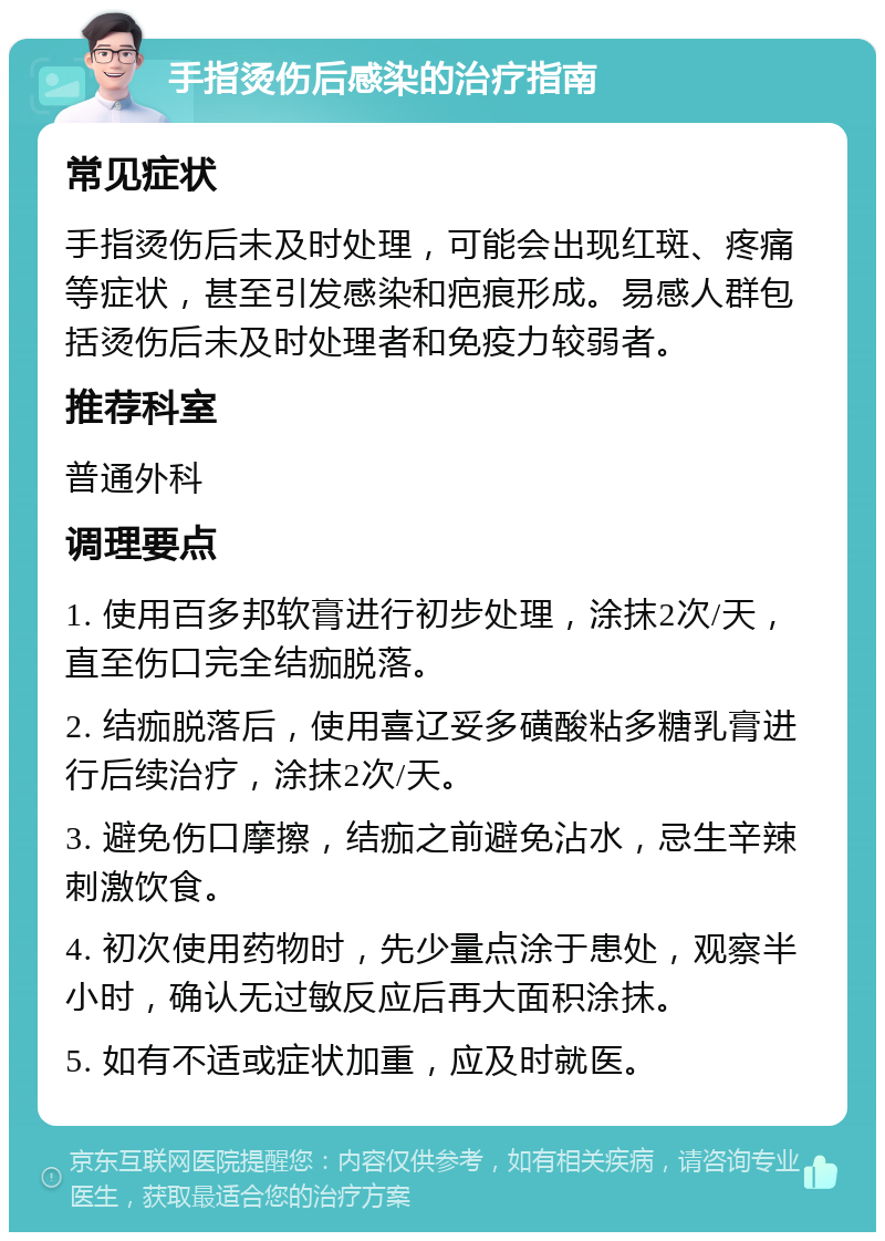 手指烫伤后感染的治疗指南 常见症状 手指烫伤后未及时处理，可能会出现红斑、疼痛等症状，甚至引发感染和疤痕形成。易感人群包括烫伤后未及时处理者和免疫力较弱者。 推荐科室 普通外科 调理要点 1. 使用百多邦软膏进行初步处理，涂抹2次/天，直至伤口完全结痂脱落。 2. 结痂脱落后，使用喜辽妥多磺酸粘多糖乳膏进行后续治疗，涂抹2次/天。 3. 避免伤口摩擦，结痂之前避免沾水，忌生辛辣刺激饮食。 4. 初次使用药物时，先少量点涂于患处，观察半小时，确认无过敏反应后再大面积涂抹。 5. 如有不适或症状加重，应及时就医。