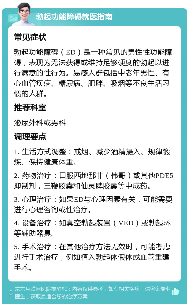 勃起功能障碍就医指南 常见症状 勃起功能障碍（ED）是一种常见的男性性功能障碍，表现为无法获得或维持足够硬度的勃起以进行满意的性行为。易感人群包括中老年男性、有心血管疾病、糖尿病、肥胖、吸烟等不良生活习惯的人群。 推荐科室 泌尿外科或男科 调理要点 1. 生活方式调整：戒烟、减少酒精摄入、规律锻炼、保持健康体重。 2. 药物治疗：口服西地那非（伟哥）或其他PDE5抑制剂，三鞭胶囊和仙灵脾胶囊等中成药。 3. 心理治疗：如果ED与心理因素有关，可能需要进行心理咨询或性治疗。 4. 设备治疗：如真空勃起装置（VED）或勃起环等辅助器具。 5. 手术治疗：在其他治疗方法无效时，可能考虑进行手术治疗，例如植入勃起体假体或血管重建手术。