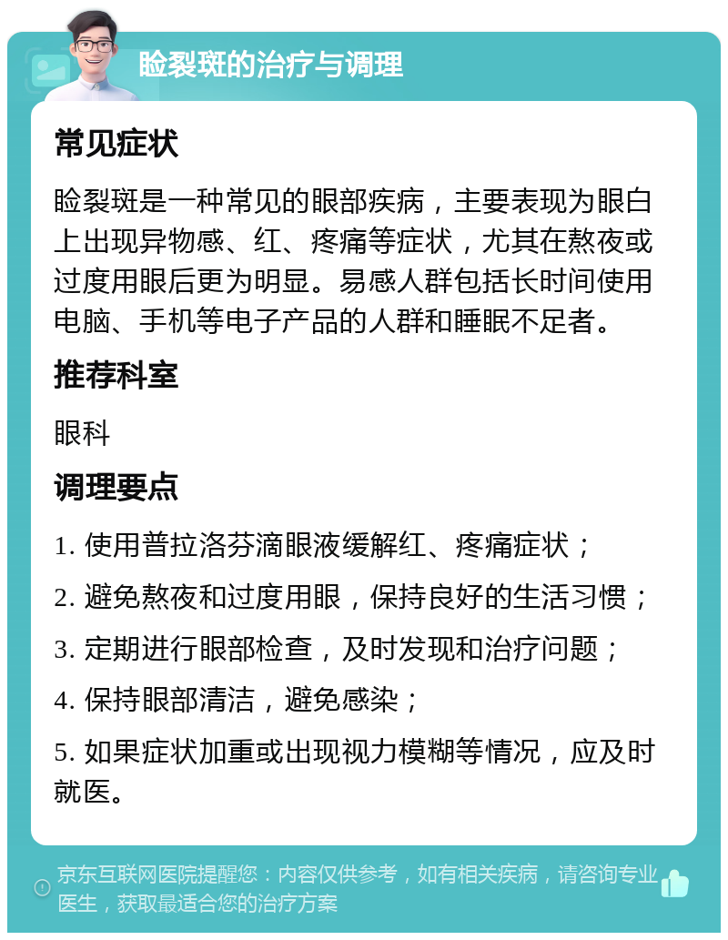 睑裂斑的治疗与调理 常见症状 睑裂斑是一种常见的眼部疾病，主要表现为眼白上出现异物感、红、疼痛等症状，尤其在熬夜或过度用眼后更为明显。易感人群包括长时间使用电脑、手机等电子产品的人群和睡眠不足者。 推荐科室 眼科 调理要点 1. 使用普拉洛芬滴眼液缓解红、疼痛症状； 2. 避免熬夜和过度用眼，保持良好的生活习惯； 3. 定期进行眼部检查，及时发现和治疗问题； 4. 保持眼部清洁，避免感染； 5. 如果症状加重或出现视力模糊等情况，应及时就医。