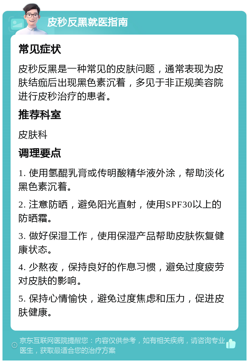 皮秒反黑就医指南 常见症状 皮秒反黑是一种常见的皮肤问题，通常表现为皮肤结痂后出现黑色素沉着，多见于非正规美容院进行皮秒治疗的患者。 推荐科室 皮肤科 调理要点 1. 使用氢醌乳膏或传明酸精华液外涂，帮助淡化黑色素沉着。 2. 注意防晒，避免阳光直射，使用SPF30以上的防晒霜。 3. 做好保湿工作，使用保湿产品帮助皮肤恢复健康状态。 4. 少熬夜，保持良好的作息习惯，避免过度疲劳对皮肤的影响。 5. 保持心情愉快，避免过度焦虑和压力，促进皮肤健康。