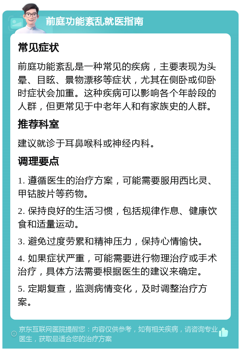 前庭功能紊乱就医指南 常见症状 前庭功能紊乱是一种常见的疾病，主要表现为头晕、目眩、景物漂移等症状，尤其在侧卧或仰卧时症状会加重。这种疾病可以影响各个年龄段的人群，但更常见于中老年人和有家族史的人群。 推荐科室 建议就诊于耳鼻喉科或神经内科。 调理要点 1. 遵循医生的治疗方案，可能需要服用西比灵、甲钴胺片等药物。 2. 保持良好的生活习惯，包括规律作息、健康饮食和适量运动。 3. 避免过度劳累和精神压力，保持心情愉快。 4. 如果症状严重，可能需要进行物理治疗或手术治疗，具体方法需要根据医生的建议来确定。 5. 定期复查，监测病情变化，及时调整治疗方案。