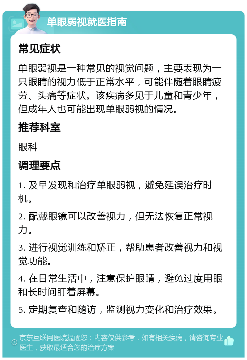 单眼弱视就医指南 常见症状 单眼弱视是一种常见的视觉问题，主要表现为一只眼睛的视力低于正常水平，可能伴随着眼睛疲劳、头痛等症状。该疾病多见于儿童和青少年，但成年人也可能出现单眼弱视的情况。 推荐科室 眼科 调理要点 1. 及早发现和治疗单眼弱视，避免延误治疗时机。 2. 配戴眼镜可以改善视力，但无法恢复正常视力。 3. 进行视觉训练和矫正，帮助患者改善视力和视觉功能。 4. 在日常生活中，注意保护眼睛，避免过度用眼和长时间盯着屏幕。 5. 定期复查和随访，监测视力变化和治疗效果。