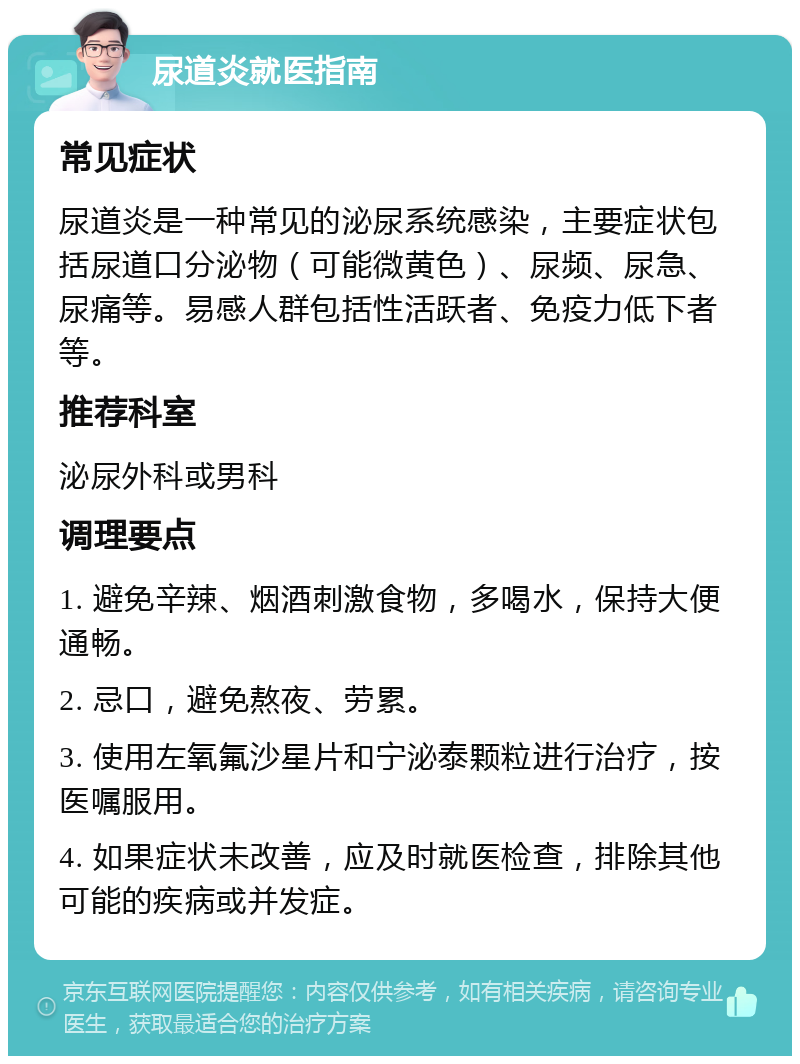 尿道炎就医指南 常见症状 尿道炎是一种常见的泌尿系统感染，主要症状包括尿道口分泌物（可能微黄色）、尿频、尿急、尿痛等。易感人群包括性活跃者、免疫力低下者等。 推荐科室 泌尿外科或男科 调理要点 1. 避免辛辣、烟酒刺激食物，多喝水，保持大便通畅。 2. 忌口，避免熬夜、劳累。 3. 使用左氧氟沙星片和宁泌泰颗粒进行治疗，按医嘱服用。 4. 如果症状未改善，应及时就医检查，排除其他可能的疾病或并发症。