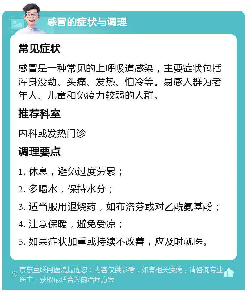 感冒的症状与调理 常见症状 感冒是一种常见的上呼吸道感染，主要症状包括浑身没劲、头痛、发热、怕冷等。易感人群为老年人、儿童和免疫力较弱的人群。 推荐科室 内科或发热门诊 调理要点 1. 休息，避免过度劳累； 2. 多喝水，保持水分； 3. 适当服用退烧药，如布洛芬或对乙酰氨基酚； 4. 注意保暖，避免受凉； 5. 如果症状加重或持续不改善，应及时就医。