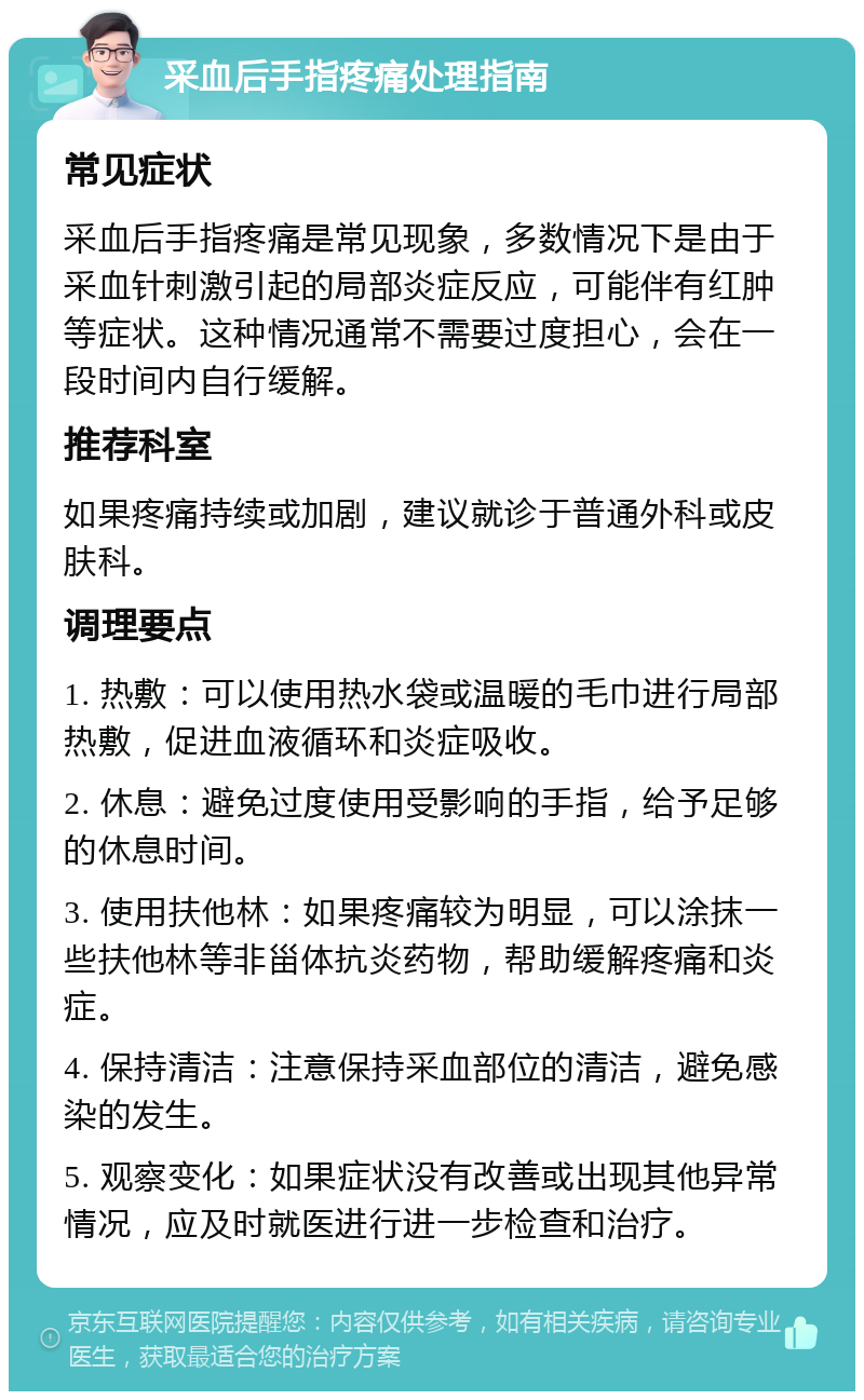 采血后手指疼痛处理指南 常见症状 采血后手指疼痛是常见现象，多数情况下是由于采血针刺激引起的局部炎症反应，可能伴有红肿等症状。这种情况通常不需要过度担心，会在一段时间内自行缓解。 推荐科室 如果疼痛持续或加剧，建议就诊于普通外科或皮肤科。 调理要点 1. 热敷：可以使用热水袋或温暖的毛巾进行局部热敷，促进血液循环和炎症吸收。 2. 休息：避免过度使用受影响的手指，给予足够的休息时间。 3. 使用扶他林：如果疼痛较为明显，可以涂抹一些扶他林等非甾体抗炎药物，帮助缓解疼痛和炎症。 4. 保持清洁：注意保持采血部位的清洁，避免感染的发生。 5. 观察变化：如果症状没有改善或出现其他异常情况，应及时就医进行进一步检查和治疗。