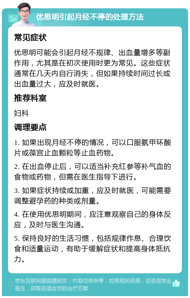 优思明引起月经不停的处理方法 常见症状 优思明可能会引起月经不规律、出血量增多等副作用，尤其是在初次使用时更为常见。这些症状通常在几天内自行消失，但如果持续时间过长或出血量过大，应及时就医。 推荐科室 妇科 调理要点 1. 如果出现月经不停的情况，可以口服氨甲环酸片或葆宫止血颗粒等止血药物。 2. 在出血停止后，可以适当补充红参等补气血的食物或药物，但需在医生指导下进行。 3. 如果症状持续或加重，应及时就医，可能需要调整避孕药的种类或剂量。 4. 在使用优思明期间，应注意观察自己的身体反应，及时与医生沟通。 5. 保持良好的生活习惯，包括规律作息、合理饮食和适量运动，有助于缓解症状和提高身体抵抗力。