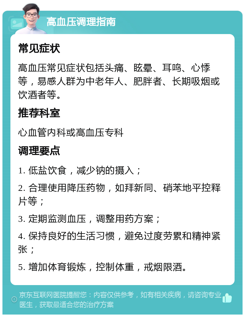 高血压调理指南 常见症状 高血压常见症状包括头痛、眩晕、耳鸣、心悸等，易感人群为中老年人、肥胖者、长期吸烟或饮酒者等。 推荐科室 心血管内科或高血压专科 调理要点 1. 低盐饮食，减少钠的摄入； 2. 合理使用降压药物，如拜新同、硝苯地平控释片等； 3. 定期监测血压，调整用药方案； 4. 保持良好的生活习惯，避免过度劳累和精神紧张； 5. 增加体育锻炼，控制体重，戒烟限酒。