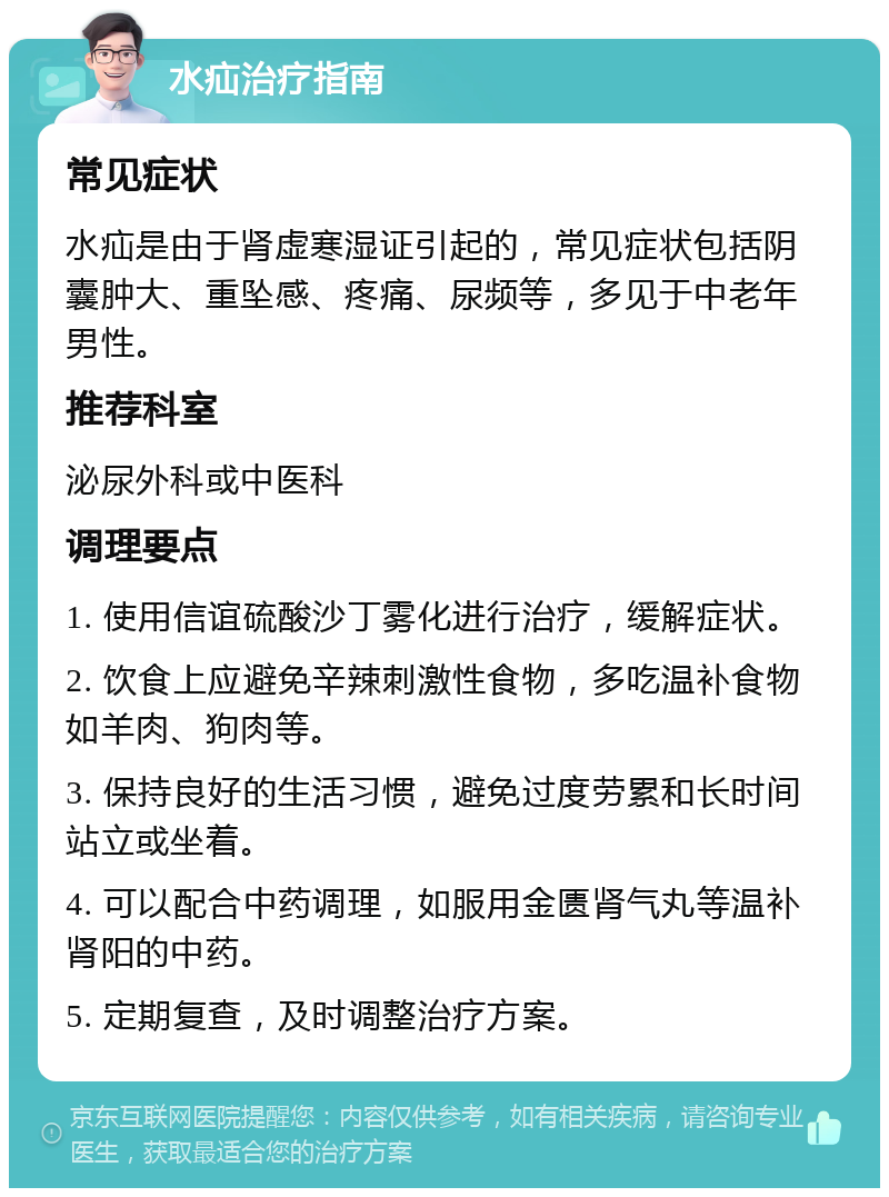 水疝治疗指南 常见症状 水疝是由于肾虚寒湿证引起的，常见症状包括阴囊肿大、重坠感、疼痛、尿频等，多见于中老年男性。 推荐科室 泌尿外科或中医科 调理要点 1. 使用信谊硫酸沙丁雾化进行治疗，缓解症状。 2. 饮食上应避免辛辣刺激性食物，多吃温补食物如羊肉、狗肉等。 3. 保持良好的生活习惯，避免过度劳累和长时间站立或坐着。 4. 可以配合中药调理，如服用金匮肾气丸等温补肾阳的中药。 5. 定期复查，及时调整治疗方案。