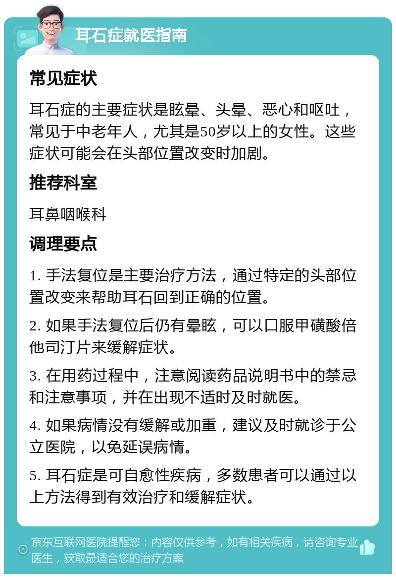 耳石症就医指南 常见症状 耳石症的主要症状是眩晕、头晕、恶心和呕吐，常见于中老年人，尤其是50岁以上的女性。这些症状可能会在头部位置改变时加剧。 推荐科室 耳鼻咽喉科 调理要点 1. 手法复位是主要治疗方法，通过特定的头部位置改变来帮助耳石回到正确的位置。 2. 如果手法复位后仍有晕眩，可以口服甲磺酸倍他司汀片来缓解症状。 3. 在用药过程中，注意阅读药品说明书中的禁忌和注意事项，并在出现不适时及时就医。 4. 如果病情没有缓解或加重，建议及时就诊于公立医院，以免延误病情。 5. 耳石症是可自愈性疾病，多数患者可以通过以上方法得到有效治疗和缓解症状。