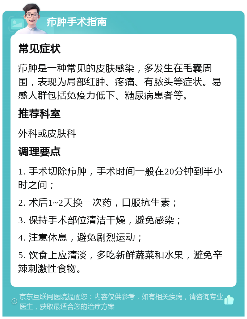 疖肿手术指南 常见症状 疖肿是一种常见的皮肤感染，多发生在毛囊周围，表现为局部红肿、疼痛、有脓头等症状。易感人群包括免疫力低下、糖尿病患者等。 推荐科室 外科或皮肤科 调理要点 1. 手术切除疖肿，手术时间一般在20分钟到半小时之间； 2. 术后1~2天换一次药，口服抗生素； 3. 保持手术部位清洁干燥，避免感染； 4. 注意休息，避免剧烈运动； 5. 饮食上应清淡，多吃新鲜蔬菜和水果，避免辛辣刺激性食物。