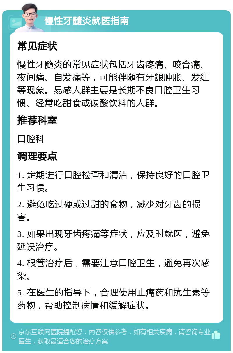 慢性牙髓炎就医指南 常见症状 慢性牙髓炎的常见症状包括牙齿疼痛、咬合痛、夜间痛、自发痛等，可能伴随有牙龈肿胀、发红等现象。易感人群主要是长期不良口腔卫生习惯、经常吃甜食或碳酸饮料的人群。 推荐科室 口腔科 调理要点 1. 定期进行口腔检查和清洁，保持良好的口腔卫生习惯。 2. 避免吃过硬或过甜的食物，减少对牙齿的损害。 3. 如果出现牙齿疼痛等症状，应及时就医，避免延误治疗。 4. 根管治疗后，需要注意口腔卫生，避免再次感染。 5. 在医生的指导下，合理使用止痛药和抗生素等药物，帮助控制病情和缓解症状。